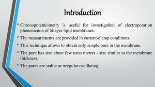 Introduction
• Chronopotentiometry is useful for investigation of electroporation
phenomenon of bilayer lipid membranes.
• The measurements are provided in current-clamp conditions.
• This technique allows to obtain only simple pore in the membrane.
• The pore has size about few nano meters - size similar to the membrane
thickness.
• The pores are stable or irregular oscillating.
 