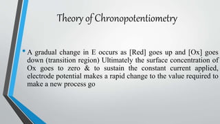 Theory of Chronopotentiometry
•A gradual change in E occurs as [Red] goes up and [Ox] goes
down (transition region) Ultimately the surface concentration of
Ox goes to zero & to sustain the constant current applied,
electrode potential makes a rapid change to the value required to
make a new process go
 