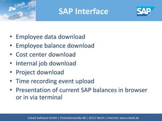 SAP Interface
• Employee data download
• Employee balance download
• Cost center download
• Internal job download
• Project download
• Time recording event upload
• Presentation of current SAP balances in browser
or in via terminal
Cobalt Software GmbH | Französische Str. 12 | 10117 Berlin | Internet: www.cobalt.de
 