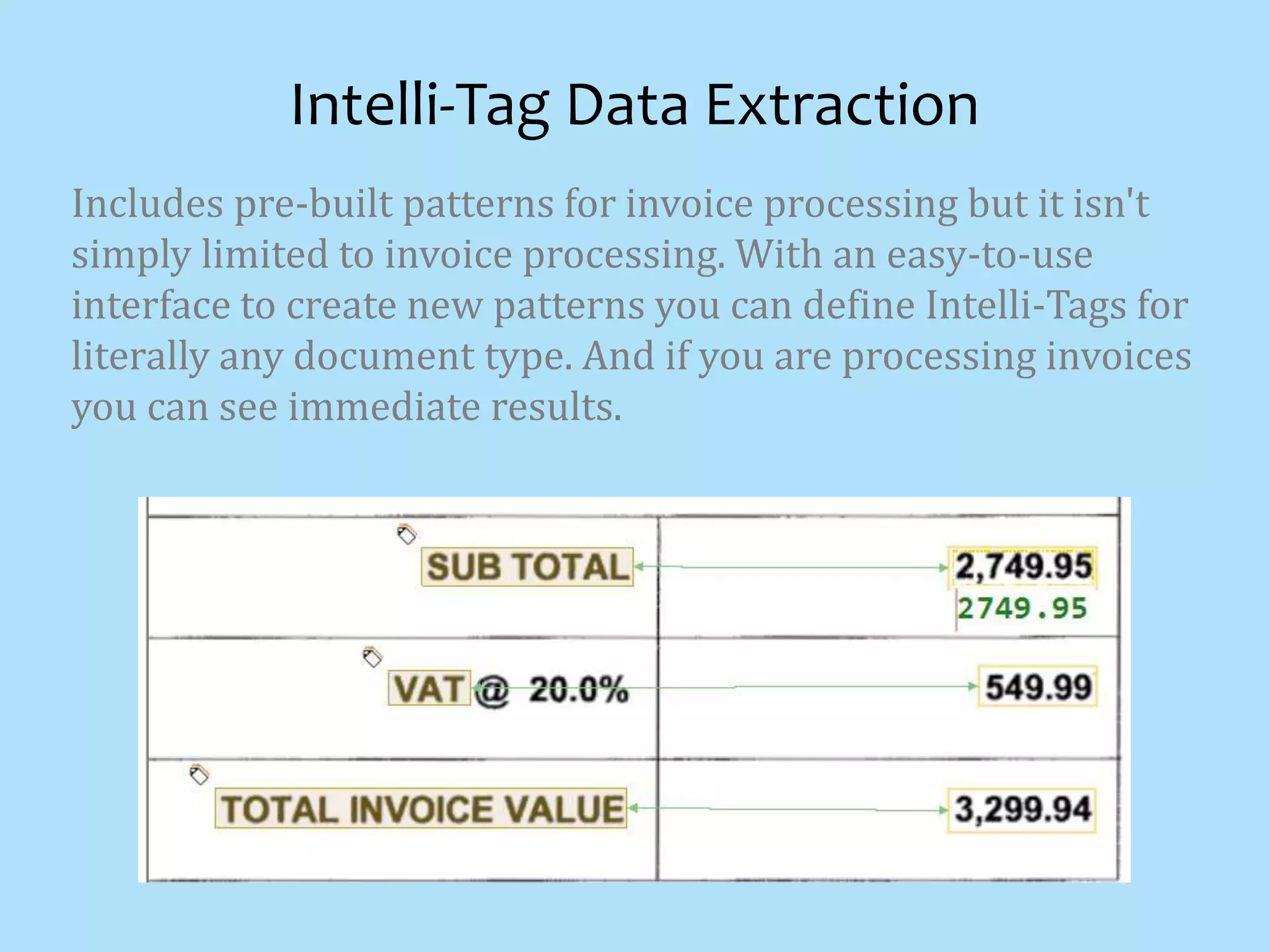 Includes pre-built patterns for invoice processing but it isn't
simply limited to invoice processing. With an easy-to-use
interface to create new patterns you can define Intelli-Tags for
literally any document type. And if you are processing invoices
you can see immediate results.
Intelli-Tag Data Extraction
 
