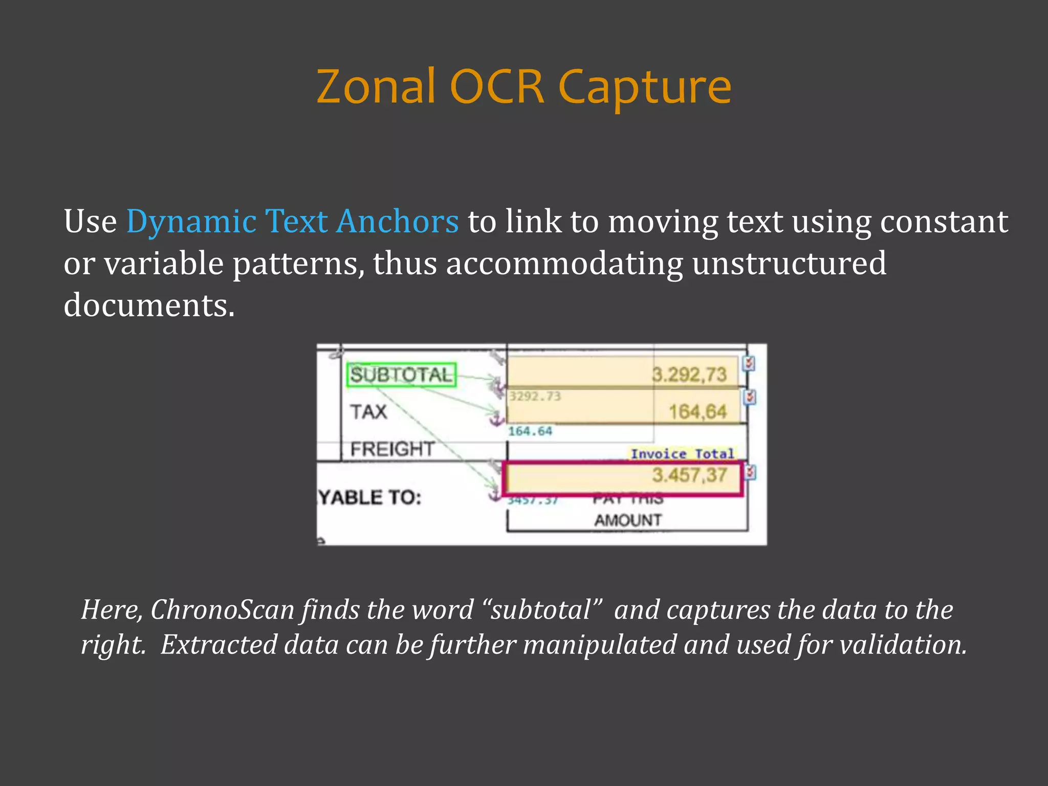 Use Dynamic Text Anchors to link to moving text using constant
or variable patterns, thus accommodating unstructured
documents.
Zonal OCR Capture
Here, ChronoScan finds the word “subtotal” and captures the data to the
right. Extracted data can be further manipulated and used for validation.
 