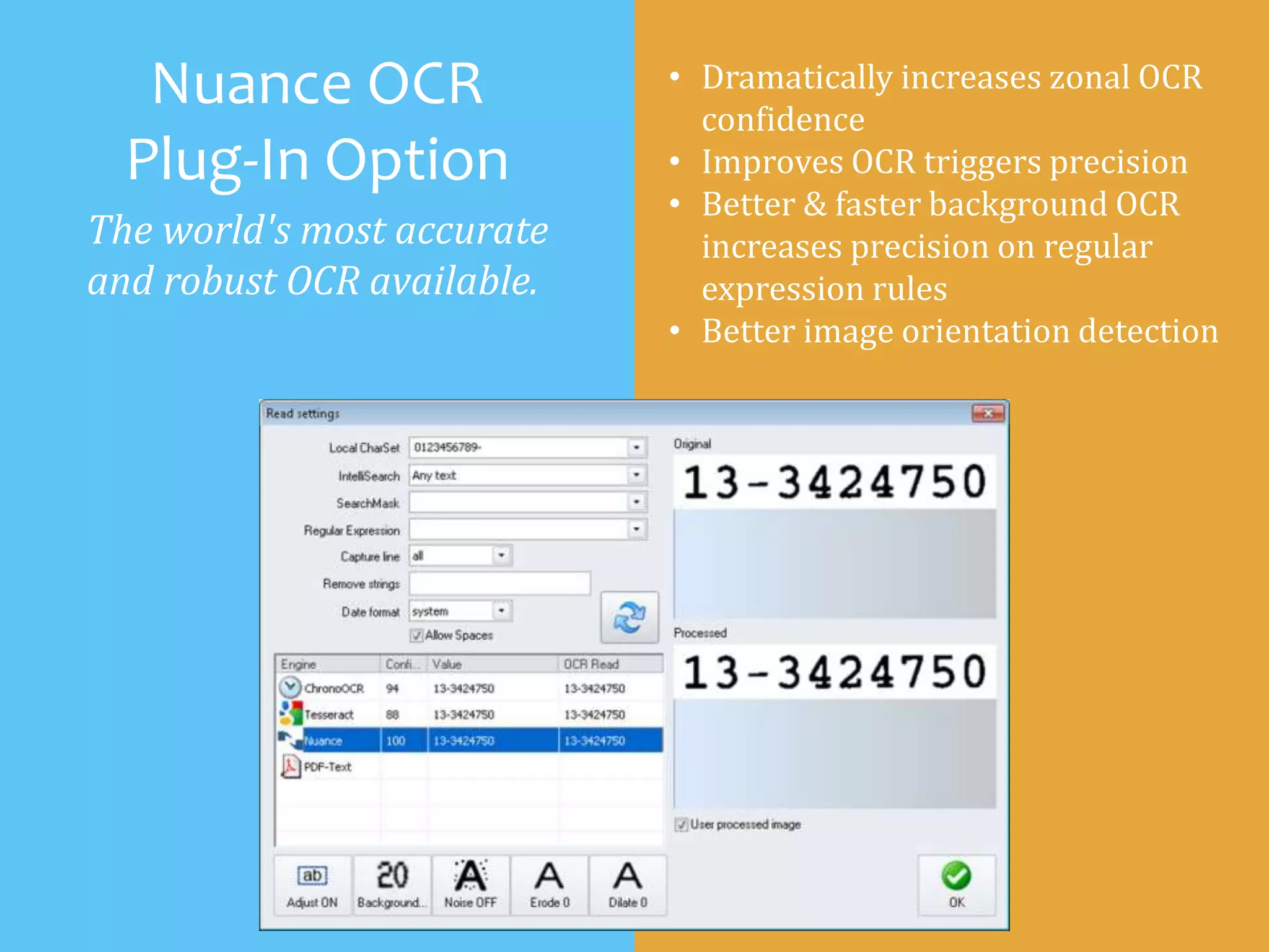 Nuance OCR
Plug-In Option
The world's most accurate
and robust OCR available.
• Dramatically increases zonal OCR
confidence
• Improves OCR triggers precision
• Better & faster background OCR
increases precision on regular
expression rules
• Better image orientation detection
 