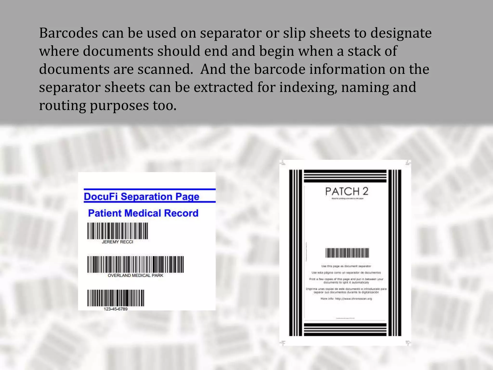 Barcodes can be used on separator or slip sheets to designate
where documents should end and begin when a stack of
documents are scanned. And the barcode information on the
separator sheets can be extracted for indexing, naming and
routing purposes too.
 