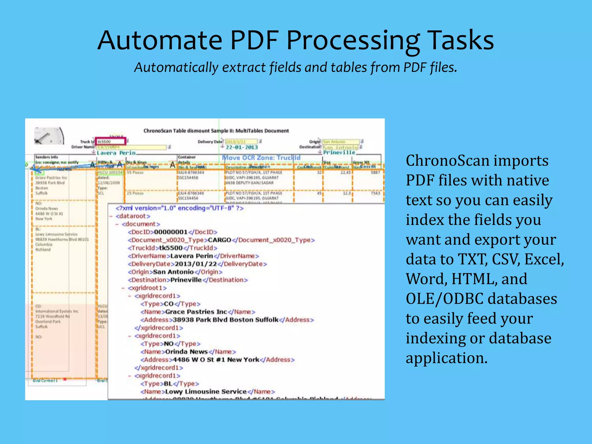 ChronoScan imports
PDF files with native
text so you can easily
index the fields you
want and export your
data to TXT, CSV, Excel,
Word, HTML, and
OLE/ODBC databases
to easily feed your
indexing or database
application.
Automate PDF Processing Tasks
Automatically extract fields and tables from PDF files.
 
