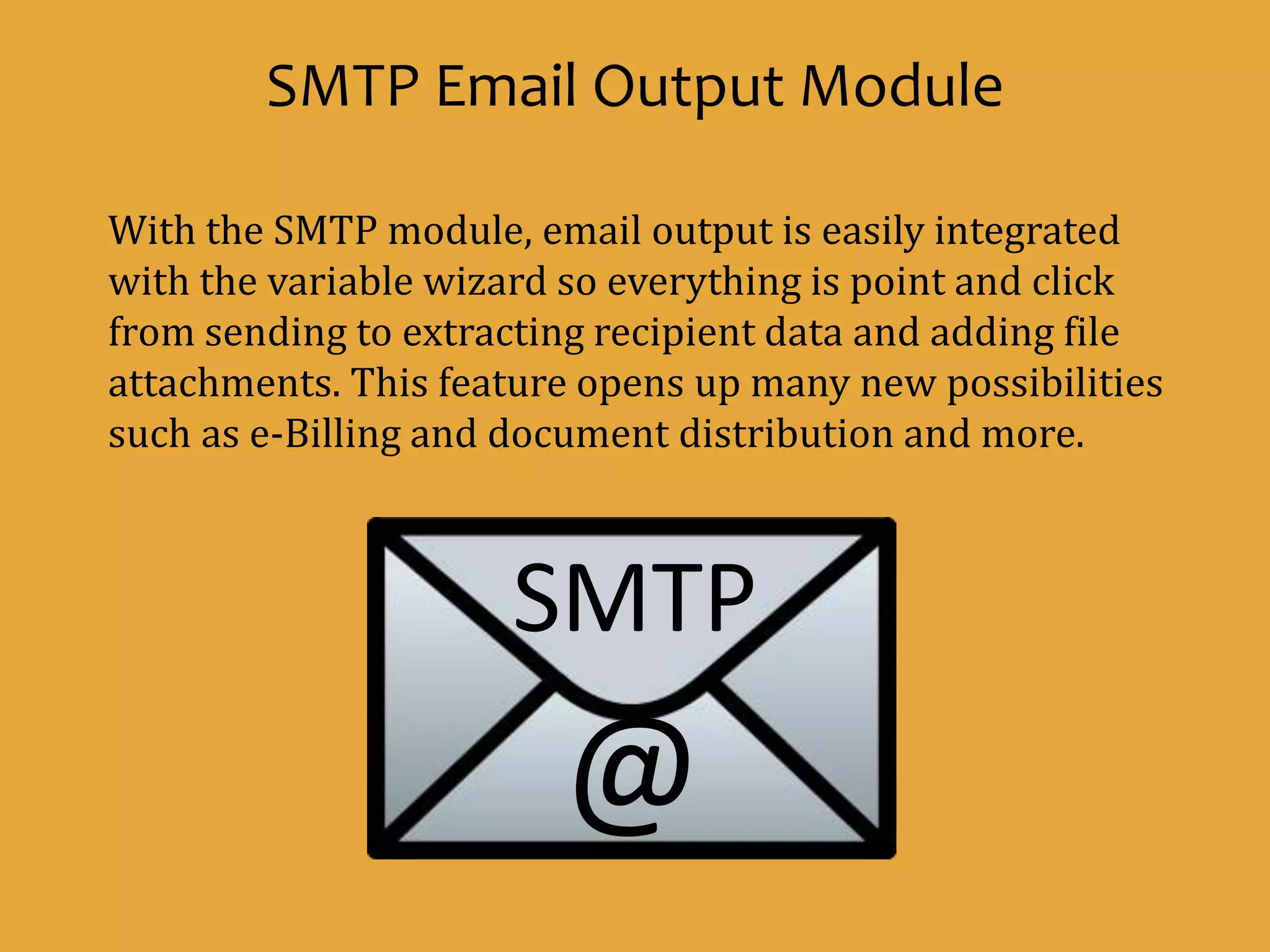 @
SMTP
SMTP Email Output Module
With the SMTP module, email output is easily integrated
with the variable wizard so everything is point and click
from sending to extracting recipient data and adding file
attachments. This feature opens up many new possibilities
such as e-Billing and document distribution and more.
 
