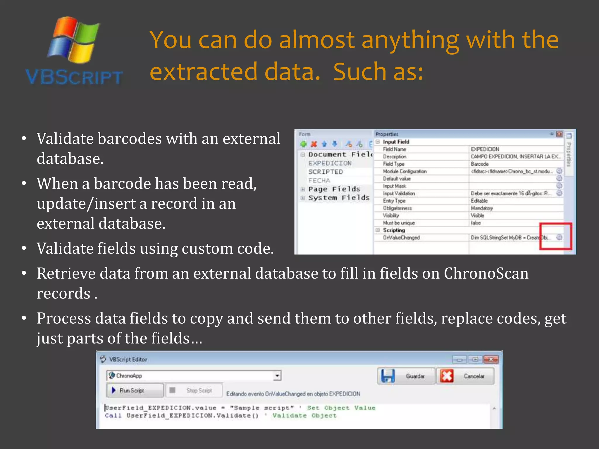 • Validate fields using custom code.
• Retrieve data from an external database to fill in fields on ChronoScan
records .
• Process data fields to copy and send them to other fields, replace codes, get
just parts of the fields…
You can do almost anything with the
extracted data. Such as:
• Validate barcodes with an external
database.
• When a barcode has been read,
update/insert a record in an
external database.
 