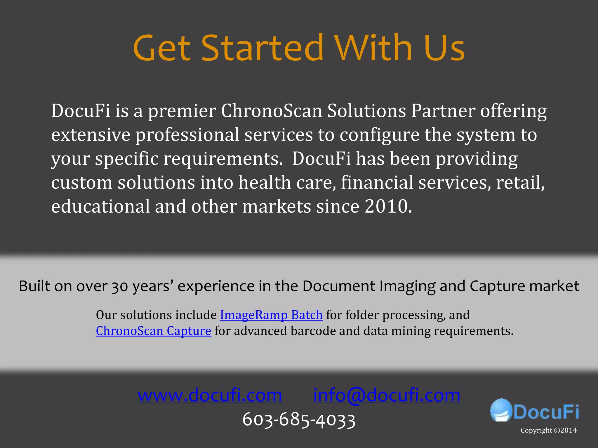 For more on:
• Batch Document processing
• Batch PDF mining
• Batch text mining
• Batch TIF mining
• Text mining
• Extracting meta data,
• Data extraction from unstructured data
• Intelligent data capture
• Data extraction
• Using regex to extract data
• Document scanning
• Extracting data
• Extract meta data,
• Scanner software,
• Barcode recognition,
• OCR software,
• Capture tutorial
• Pdf scanning,
• Scanning software
• Indexing
• Document indexing
• Automated capture
• Meta data
• Scan to index
• Batch Processing
• Bulk scanning
• Docufi
• Imageramp
• ChronoScan
• Data capture
• What is ChronoScan
• US Chronoscan
• ChronoScan in the USwww.docufi.com info@docufi.com
Copyright ©2014
Get Started With Us
Our solutions include ImageRamp Batch for folder processing, and
ChronoScan Capture for advanced barcode and data mining requirements.
Built on over 30 years’ experience in the Document Imaging and Capture market
DocuFi is a premier ChronoScan Solutions Partner offering
extensive professional services to configure the system to
your specific requirements. DocuFi has been providing
custom solutions into health care, financial services, retail,
educational and other markets since 2010.
 