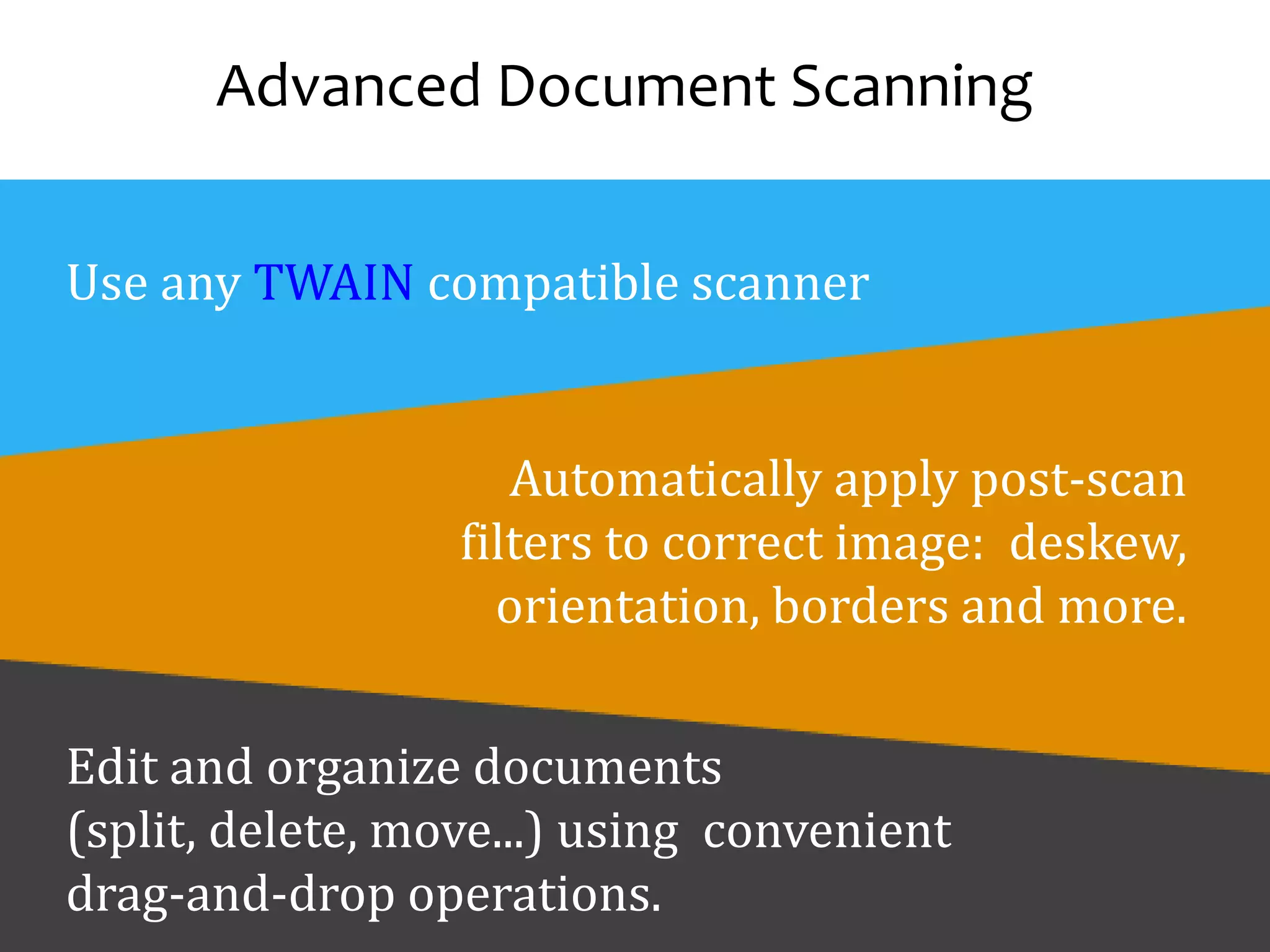 Advanced Document Scanning
Use any TWAIN compatible scanner
Automatically apply post-scan
filters to correct image: deskew,
orientation, borders and more.
Edit and organize documents
(split, delete, move...) using convenient
drag-and-drop operations.
 