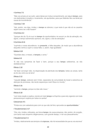 10
I Coríntios 7:5
“Não vos priveis um ao outro, salvo talvez por mútuo consentimento, por algum tempo, para
vos dedicardes à oração e, novamente, vos ajuntardes, para que Satanás não vos tente por
causa da incontinência.”
I Coríntios 7:29
“Isto, porém, vos digo, irmãos: o tempo se abrevia; o que resta é que não só os casados
sejam como se o não fossem”
II Coríntios 6:2
“(porque ele diz: Eu te ouvi no tempo da oportunidade e te socorri no dia da salvação; eis,
agora, o tempo sobremodo oportuno, eis, agora, o dia da salvação)”
II Coríntios 8:14
“suprindo a vossa abundância, no presente, a falta daqueles, de modo que a abundância
daqueles venha a suprir a vossa falta, e, assim, haja igualdade,”
Gálatas 4:10
“Guardais dias, e meses, e tempos, e anos.”
Gálatas 6:9
“E não nos cansemos de fazer o bem, porque a seu tempo ceifaremos, se não
desfalecermos.”
Efésios 1:10
“de fazer convergir nele, na dispensação da plenitude dos tempos, todas as coisas, tanto
as do céu como as da terra”
Efésios 2:12
“naquele tempo, estáveis sem Cristo, separados da comunidade de Israel e estranhos às
alianças da promessa, não tendo esperança e sem Deus no mundo.”
Efésios 5:16
“remindo o tempo, porque os dias são maus.”
Efésios 6:18
“com toda oração e súplica, orando em todo tempo no Espírito e para isto vigiando com toda
perseverança e súplica por todos os santos”
Colossenses 4:5
“Portai-vos com sabedoria para com os que são de fora; aproveitai as oportunidades.”
I Tessalonicenses 2:17
“Ora, nós, irmãos, orfanados, por breve tempo, de vossa presença, não, porém, do coração,
com tanto mais empenho diligenciamos, com grande desejo, ir ver-vos pessoalmente.”
I Tessalonicenses 5:1
“Irmãos, relativamente aos tempos e às épocas, não há necessidade de que eu vos escreva”
 