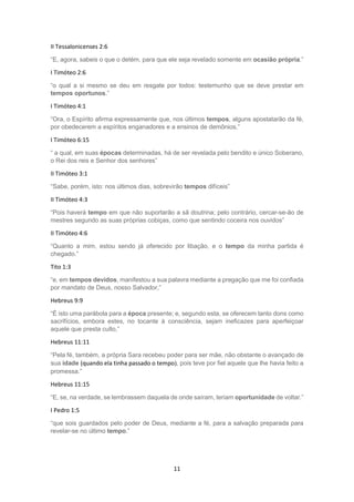 11
II Tessalonicenses 2:6
“E, agora, sabeis o que o detém, para que ele seja revelado somente em ocasião própria.”
I Timóteo 2:6
“o qual a si mesmo se deu em resgate por todos: testemunho que se deve prestar em
tempos oportunos.”
I Timóteo 4:1
“Ora, o Espírito afirma expressamente que, nos últimos tempos, alguns apostatarão da fé,
por obedecerem a espíritos enganadores e a ensinos de demônios,”
I Timóteo 6:15
“ a qual, em suas épocas determinadas, há de ser revelada pelo bendito e único Soberano,
o Rei dos reis e Senhor dos senhores”
II Timóteo 3:1
“Sabe, porém, isto: nos últimos dias, sobrevirão tempos difíceis”
II Timóteo 4:3
“Pois haverá tempo em que não suportarão a sã doutrina; pelo contrário, cercar-se-ão de
mestres segundo as suas próprias cobiças, como que sentindo coceira nos ouvidos”
II Timóteo 4:6
“Quanto a mim, estou sendo já oferecido por libação, e o tempo da minha partida é
chegado.”
Tito 1:3
“e, em tempos devidos, manifestou a sua palavra mediante a pregação que me foi confiada
por mandato de Deus, nosso Salvador,”
Hebreus 9:9
“É isto uma parábola para a época presente; e, segundo esta, se oferecem tanto dons como
sacrifícios, embora estes, no tocante à consciência, sejam ineficazes para aperfeiçoar
aquele que presta culto,”
Hebreus 11:11
“Pela fé, também, a própria Sara recebeu poder para ser mãe, não obstante o avançado de
sua idade (quando ela tinha passado o tempo), pois teve por fiel aquele que lhe havia feito a
promessa.”
Hebreus 11:15
“E, se, na verdade, se lembrassem daquela de onde saíram, teriam oportunidade de voltar.”
I Pedro 1:5
“que sois guardados pelo poder de Deus, mediante a fé, para a salvação preparada para
revelar-se no último tempo.”
 