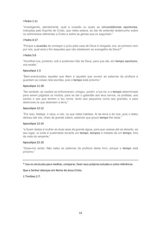 12
I Pedro 1:11
“investigando, atentamente, qual a ocasião ou quais as circunstâncias oportunas,
indicadas pelo Espírito de Cristo, que neles estava, ao dar de antemão testemunho sobre
os sofrimentos referentes a Cristo e sobre as glórias que os seguiriam.”
I Pedro 4:17
“Porque a ocasião de começar o juízo pela casa de Deus é chegada; ora, se primeiro vem
por nós, qual será o fim daqueles que não obedecem ao evangelho de Deus?”
I Pedro 5:6
“Humilhai-vos, portanto, sob a poderosa mão de Deus, para que ele, em tempo oportuno,
vos exalte,”
Apocalipse 1:3
“Bem-aventurados aqueles que lêem e aqueles que ouvem as palavras da profecia e
guardam as coisas nela escritas, pois o tempo está próximo.”
Apocalipse 11:18
“Na verdade, as nações se enfureceram; chegou, porém, a tua ira, e o tempo determinado
para serem julgados os mortos, para se dar o galardão aos teus servos, os profetas, aos
santos e aos que temem o teu nome, tanto aos pequenos como aos grandes, e para
destruíres os que destroem a terra.”
Apocalipse 12:12
“Por isso, festejai, ó céus, e vós, os que neles habitais. Ai da terra e do mar, pois o diabo
desceu até vós, cheio de grande cólera, sabendo que pouco tempo lhe resta.”
Apocalipse 12:14
“e foram dadas à mulher as duas asas da grande águia, para que voasse até ao deserto, ao
seu lugar, aí onde é sustentada durante um tempo, tempos e metade de um tempo, fora
da vista da serpente.”
Apocalipse 22:10
“Disse-me ainda: Não seles as palavras da profecia deste livro, porque o tempo está
próximo.”
* Use os versículos para meditar, comparar, fazer seus próprios estudos e como referência.
Que o Senhor abençoe em Nome de Jesus Cristo
1 Timóteo 2:7.
 