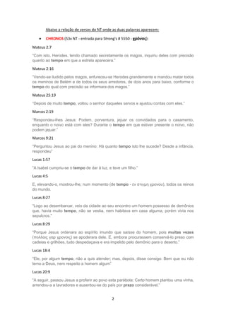 2
Abaixo a relação de versos do NT onde as duas palavras aparecem:
 CHRONOS (53x NT - entrada para Strong's # 5550 - χρόνος):
Mateus 2:7
“Com isto, Herodes, tendo chamado secretamente os magos, inquiriu deles com precisão
quanto ao tempo em que a estrela aparecera.”
Mateus 2:16
“Vendo-se iludido pelos magos, enfureceu-se Herodes grandemente e mandou matar todos
os meninos de Belém e de todos os seus arredores, de dois anos para baixo, conforme o
tempo do qual com precisão se informara dos magos.”
Mateus 25:19
“Depois de muito tempo, voltou o senhor daqueles servos e ajustou contas com eles.”
Marcos 2:19
“Respondeu-lhes Jesus: Podem, porventura, jejuar os convidados para o casamento,
enquanto o noivo está com eles? Durante o tempo em que estiver presente o noivo, não
podem jejuar.”
Marcos 9:21
“Perguntou Jesus ao pai do menino: Há quanto tempo isto lhe sucede? Desde a infância,
respondeu”
Lucas 1:57
“A Isabel cumpriu-se o tempo de dar à luz, e teve um filho.”
Lucas 4:5
E, elevando-o, mostrou-lhe, num momento (de tempo - εν στιγμη χρονου), todos os reinos
do mundo.
Lucas 8:27
“Logo ao desembarcar, veio da cidade ao seu encontro um homem possesso de demônios
que, havia muito tempo, não se vestia, nem habitava em casa alguma, porém vivia nos
sepulcros.”
Lucas 8:29
“Porque Jesus ordenara ao espírito imundo que saísse do homem, pois muitas vezes
(πολλοις γαρ χρονοις) se apoderara dele. E, embora procurassem conservá-lo preso com
cadeias e grilhões, tudo despedaçava e era impelido pelo demônio para o deserto.”
Lucas 18:4
“Ele, por algum tempo, não a quis atender; mas, depois, disse consigo: Bem que eu não
temo a Deus, nem respeito a homem algum”
Lucas 20:9
“A seguir, passou Jesus a proferir ao povo esta parábola: Certo homem plantou uma vinha,
arrendou-a a lavradores e ausentou-se do país por prazo considerável.”
 