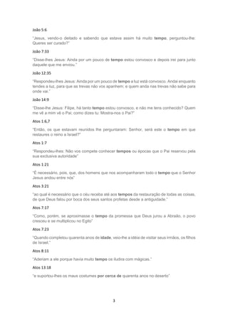 3
João 5:6
“Jesus, vendo-o deitado e sabendo que estava assim há muito tempo, perguntou-lhe:
Queres ser curado?”
João 7:33
“Disse-lhes Jesus: Ainda por um pouco de tempo estou convosco e depois irei para junto
daquele que me enviou.”
João 12:35
“Respondeu-lhes Jesus: Ainda por um pouco de tempo a luz está convosco. Andai enquanto
tendes a luz, para que as trevas não vos apanhem; e quem anda nas trevas não sabe para
onde vai.”
João 14:9
“Disse-lhe Jesus: Filipe, há tanto tempo estou convosco, e não me tens conhecido? Quem
me vê a mim vê o Pai; como dizes tu: Mostra-nos o Pai?”
Atos 1:6,7
“Então, os que estavam reunidos lhe perguntaram: Senhor, será este o tempo em que
restaures o reino a Israel?”
Atos 1:7
“Respondeu-lhes: Não vos compete conhecer tempos ou épocas que o Pai reservou pela
sua exclusiva autoridade”
Atos 1:21
“É necessário, pois, que, dos homens que nos acompanharam todo o tempo que o Senhor
Jesus andou entre nós”
Atos 3:21
“ao qual é necessário que o céu receba até aos tempos da restauração de todas as coisas,
de que Deus falou por boca dos seus santos profetas desde a antiguidade.”
Atos 7:17
“Como, porém, se aproximasse o tempo da promessa que Deus jurou a Abraão, o povo
cresceu e se multiplicou no Egito”
Atos 7:23
“Quando completou quarenta anos de idade, veio-lhe a idéia de visitar seus irmãos, os filhos
de Israel.”
Atos 8:11
“Aderiam a ele porque havia muito tempo os iludira com mágicas.”
Atos 13:18
“e suportou-lhes os maus costumes por cerca de quarenta anos no deserto”
 