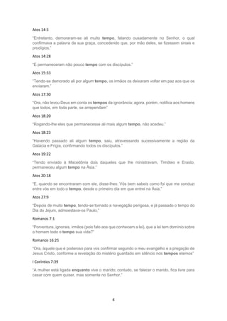 4
Atos 14:3
“Entretanto, demoraram-se ali muito tempo, falando ousadamente no Senhor, o qual
confirmava a palavra da sua graça, concedendo que, por mão deles, se fizessem sinais e
prodígios.”
Atos 14:28
“E permaneceram não pouco tempo com os discípulos.”
Atos 15:33
“Tendo-se demorado ali por algum tempo, os irmãos os deixaram voltar em paz aos que os
enviaram.”
Atos 17:30
“Ora, não levou Deus em conta os tempos da ignorância; agora, porém, notifica aos homens
que todos, em toda parte, se arrependam”
Atos 18:20
“Rogando-lhe eles que permanecesse ali mais algum tempo, não acedeu.”
Atos 18:23
“Havendo passado ali algum tempo, saiu, atravessando sucessivamente a região da
Galácia e Frígia, confirmando todos os discípulos.”
Atos 19:22
“Tendo enviado à Macedônia dois daqueles que lhe ministravam, Timóteo e Erasto,
permaneceu algum tempo na Ásia.”
Atos 20:18
“E, quando se encontraram com ele, disse-lhes: Vós bem sabeis como foi que me conduzi
entre vós em todo o tempo, desde o primeiro dia em que entrei na Ásia,”
Atos 27:9
“Depois de muito tempo, tendo-se tornado a navegação perigosa, e já passado o tempo do
Dia do Jejum, admoestava-os Paulo,”
Romanos 7:1
“Porventura, ignorais, irmãos (pois falo aos que conhecem a lei), que a lei tem domínio sobre
o homem todo o tempo sua vida?”
Romanos 16:25
“Ora, àquele que é poderoso para vos confirmar segundo o meu evangelho e a pregação de
Jesus Cristo, conforme a revelação do mistério guardado em silêncio nos tempos eternos”
I Coríntios 7:39
“A mulher está ligada enquanto vive o marido; contudo, se falecer o marido, fica livre para
casar com quem quiser, mas somente no Senhor.”
 