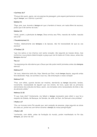 5
I Coríntios 16:7
“Porque não quero, agora, ver-vos apenas de passagem, pois espero permanecer convosco
algum tempo, se o Senhor o permitir.”
Gálatas 4:1
“Digo, pois, que, durante o tempo em que o herdeiro é menor, em nada difere de escravo,
posto que é ele senhor de tudo.”
Gálatas 4:4
“vindo, porém, a plenitude do tempo, Deus enviou seu Filho, nascido de mulher, nascido
sob a lei”
I Tessalonicenses 5:1
“Irmãos, relativamente aos tempos e às épocas, não há necessidade de que eu vos
escreva”
II Timóteo 1:9
“que nos salvou e nos chamou com santa vocação; não segundo as nossas obras, mas
conforme a sua própria determinação e graça que nos foi dada em Cristo Jesus, antes dos
tempos eternos”
Tito 1:2
“na esperança da vida eterna que o Deus que não pode mentir prometeu antes dos tempos
eternos”
Hebreus 4:7
“de novo, determina certo dia, Hoje, falando por Davi, muito tempo depois, segundo antes
fora declarado: Hoje, se ouvirdes a sua voz, não endureçais o vosso coração”
Hebreus 5:12
“Pois, com efeito, quando devíeis ser mestres, atendendo ao tempo decorrido, tendes,
novamente, necessidade de alguém que vos ensine, de novo, quais são os princípios
elementares dos oráculos de Deus; assim, vos tornastes como necessitados de leite e não
de alimento sólido.”
Hebreus 11:32
“E que mais direi? Certamente, me faltará o tempo necessário para referir o que há a
respeito de Gideão, de Baraque, de Sansão, de Jefté, de Davi, de Samuel e dos profetas”
I Pedro 1:17
“Ora, se invocais como Pai aquele que, sem acepção de pessoas, julga segundo as obras
de cada um, portai-vos com temor durante o tempo da vossa peregrinação”
I Pedro 1:20
“conhecido, com efeito, antes da fundação do mundo, porém manifestado no fim dos
tempos, por amor de vós”
 