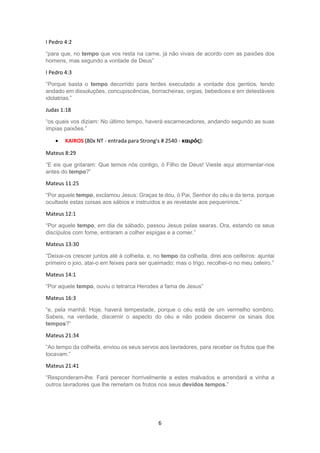 6
I Pedro 4:2
“para que, no tempo que vos resta na carne, já não vivais de acordo com as paixões dos
homens, mas segundo a vontade de Deus”
I Pedro 4:3
“Porque basta o tempo decorrido para terdes executado a vontade dos gentios, tendo
andado em dissoluções, concupiscências, borracheiras, orgias, bebedices e em detestáveis
idolatrias.”
Judas 1:18
“os quais vos diziam: No último tempo, haverá escarnecedores, andando segundo as suas
ímpias paixões.”
 KAIROS (80x NT - entrada para Strong's # 2540 - καιρός):
Mateus 8:29
“E eis que gritaram: Que temos nós contigo, ó Filho de Deus! Vieste aqui atormentar-nos
antes do tempo?”
Mateus 11:25
“Por aquele tempo, exclamou Jesus: Graças te dou, ó Pai, Senhor do céu e da terra, porque
ocultaste estas coisas aos sábios e instruídos e as revelaste aos pequeninos.”
Mateus 12:1
“Por aquele tempo, em dia de sábado, passou Jesus pelas searas. Ora, estando os seus
discípulos com fome, entraram a colher espigas e a comer.”
Mateus 13:30
“Deixai-os crescer juntos até à colheita, e, no tempo da colheita, direi aos ceifeiros: ajuntai
primeiro o joio, atai-o em feixes para ser queimado; mas o trigo, recolhei-o no meu celeiro.”
Mateus 14:1
“Por aquele tempo, ouviu o tetrarca Herodes a fama de Jesus”
Mateus 16:3
“e, pela manhã: Hoje, haverá tempestade, porque o céu está de um vermelho sombrio.
Sabeis, na verdade, discernir o aspecto do céu e não podeis discernir os sinais dos
tempos?”
Mateus 21:34
“Ao tempo da colheita, enviou os seus servos aos lavradores, para receber os frutos que lhe
tocavam.”
Mateus 21:41
“Responderam-lhe: Fará perecer horrivelmente a estes malvados e arrendará a vinha a
outros lavradores que lhe remetam os frutos nos seus devidos tempos.”
 
