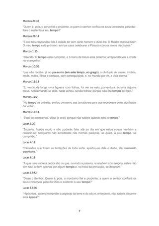 7
Mateus 24:45
“Quem é, pois, o servo fiel e prudente, a quem o senhor confiou os seus conservos para dar-
lhes o sustento a seu tempo?”
Mateus 26:18
“E ele lhes respondeu: Ide à cidade ter com certo homem e dizei-lhe: O Mestre manda dizer:
O meu tempo está próximo; em tua casa celebrarei a Páscoa com os meus discípulos.”
Marcos 1:15
“dizendo: O tempo está cumprido, e o reino de Deus está próximo; arrependei-vos e crede
no evangelho.”
Marcos 10:30
“que não receba, já no presente (em este tempo, no grego), o cêntuplo de casas, irmãos,
irmãs, mães, filhos e campos, com perseguições; e, no mundo por vir, a vida eterna.”
Marcos 11:13
“E, vendo de longe uma figueira com folhas, foi ver se nela, porventura, acharia alguma
coisa. Aproximando-se dela, nada achou, senão folhas; porque não era tempo de figos.”
Marcos 12:2
“No tempo da colheita, enviou um servo aos lavradores para que recebesse deles dos frutos
da vinha”
Marcos 13:33
“Estai de sobreaviso, vigiai [e orai]; porque não sabeis quando será o tempo.”
Lucas 1:20
“Todavia, ficarás mudo e não poderás falar até ao dia em que estas coisas venham a
realizar-se; porquanto não acreditaste nas minhas palavras, as quais, a seu tempo, se
cumprirão.”
Lucas 4:13
“Passadas que foram as tentações de toda sorte, apartou-se dele o diabo, até momento
oportuno.”
Lucas 8:13
“A que caiu sobre a pedra são os que, ouvindo a palavra, a recebem com alegria; estes não
têm raiz, crêem apenas por algum tempo e, na hora da provação, se desviam.”
Lucas 12:42
“Disse o Senhor: Quem é, pois, o mordomo fiel e prudente, a quem o senhor confiará os
seus conservos para dar-lhes o sustento a seu tempo?”
Lucas 12:56
“Hipócritas, sabeis interpretar o aspecto da terra e do céu e, entretanto, não sabeis discernir
esta época?”
 