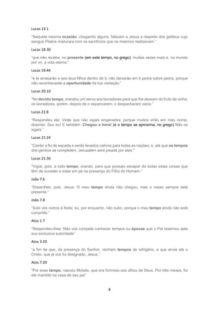8
Lucas 13:1
“Naquela mesma ocasião, chegando alguns, falavam a Jesus a respeito dos galileus cujo
sangue Pilatos misturara com os sacrifícios que os mesmos realizavam.”
Lucas 18:30
“que não receba, no presente (em este tempo, no grego), muitas vezes mais e, no mundo
por vir, a vida eterna.”
Lucas 19:44
“e te arrasarão e aos teus filhos dentro de ti; não deixarão em ti pedra sobre pedra, porque
não reconheceste a oportunidade da tua visitação.”
Lucas 20:10
“No devido tempo, mandou um servo aos lavradores para que lhe dessem do fruto da vinha;
os lavradores, porém, depois de o espancarem, o despacharam vazio.”
Lucas 21:8
“Respondeu ele: Vede que não sejais enganados; porque muitos virão em meu nome,
dizendo: Sou eu! E também: Chegou a hora! (e o tempo se aproxima, no grego) Não os
sigais.”
Lucas 21:24
“Cairão a fio de espada e serão levados cativos para todas as nações; e, até que os tempos
dos gentios se completem, Jerusalém será pisada por eles.”
Lucas 21:36
“Vigiai, pois, a todo tempo, orando, para que possais escapar de todas estas coisas que
têm de suceder e estar em pé na presença do Filho do Homem.”
João 7:6
“Disse-lhes, pois, Jesus: O meu tempo ainda não chegou, mas o vosso sempre está
presente.”
João 7:8
“Subi vós outros à festa; eu, por enquanto, não subo, porque o meu tempo ainda não está
cumprido.”
Atos 1:7
“Respondeu-lhes: Não vos compete conhecer tempos ou épocas que o Pai reservou pela
sua exclusiva autoridade”
Atos 3:20
“a fim de que, da presença do Senhor, venham tempos de refrigério, e que envie ele o
Cristo, que já vos foi designado, Jesus,”
Atos 7:20
“Por esse tempo, nasceu Moisés, que era formoso aos olhos de Deus. Por três meses, foi
ele mantido na casa de seu pai”
 