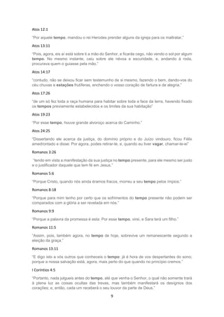 9
Atos 12:1
“Por aquele tempo, mandou o rei Herodes prender alguns da igreja para os maltratar,”
Atos 13:11
“Pois, agora, eis aí está sobre ti a mão do Senhor, e ficarás cego, não vendo o sol por algum
tempo. No mesmo instante, caiu sobre ele névoa e escuridade, e, andando à roda,
procurava quem o guiasse pela mão.”
Atos 14:17
“contudo, não se deixou ficar sem testemunho de si mesmo, fazendo o bem, dando-vos do
céu chuvas e estações frutíferas, enchendo o vosso coração de fartura e de alegria.”
Atos 17:26
“de um só fez toda a raça humana para habitar sobre toda a face da terra, havendo fixado
os tempos previamente estabelecidos e os limites da sua habitação”
Atos 19:23
“Por esse tempo, houve grande alvoroço acerca do Caminho.”
Atos 24:25
“Dissertando ele acerca da justiça, do domínio próprio e do Juízo vindouro, ficou Félix
amedrontado e disse: Por agora, podes retirar-te, e, quando eu tiver vagar, chamar-te-ei”
Romanos 3:26
“tendo em vista a manifestação da sua justiça no tempo presente, para ele mesmo ser justo
e o justificador daquele que tem fé em Jesus.”
Romanos 5:6
“Porque Cristo, quando nós ainda éramos fracos, morreu a seu tempo pelos ímpios.”
Romanos 8:18
“Porque para mim tenho por certo que os sofrimentos do tempo presente não podem ser
comparados com a glória a ser revelada em nós.”
Romanos 9:9
“Porque a palavra da promessa é esta: Por esse tempo, virei, e Sara terá um filho.”
Romanos 11:5
“Assim, pois, também agora, no tempo de hoje, sobrevive um remanescente segundo a
eleição da graça.”
Romanos 13:11
“E digo isto a vós outros que conheceis o tempo: já é hora de vos despertardes do sono;
porque a nossa salvação está, agora, mais perto do que quando no princípio cremos.”
I Coríntios 4:5
“Portanto, nada julgueis antes do tempo, até que venha o Senhor, o qual não somente trará
à plena luz as coisas ocultas das trevas, mas também manifestará os desígnios dos
corações; e, então, cada um receberá o seu louvor da parte de Deus.”
 