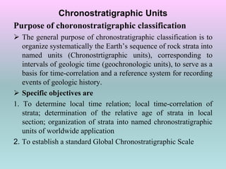 Chronostratigraphic Units
Purpose of choronostratigraphic classification
 The general purpose of chronostratigraphic classification is to
organize systematically the Earth’s sequence of rock strata into
named units (Chronostrtigraphic units), corresponding to
intervals of geologic time (geochronologic units), to serve as a
basis for time-correlation and a reference system for recording
events of geologic history.
 Specific objectives are
1. To determine local time relation; local time-correlation of
strata; determination of the relative age of strata in local
section; organization of strata into named chronostratigraphic
units of worldwide application
2. To establish a standard Global Chronostratigraphic Scale
 