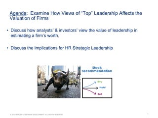 1© 2012 MERCER LEADERSHIP DEVELOPMENT. ALL RIGHTS RESERVED.
Agenda: Examine How Views of “Top” Leadership Affects the
Valuation of Firms
•  Discuss how analysts’ & investors’ view the value of leadership in
estimating a firm’s worth.
•  Discuss the implications for HR Strategic Leadership
 