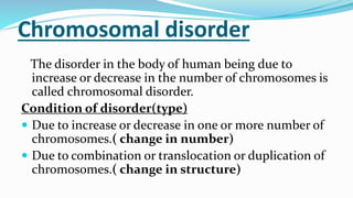 Chromosomal disorder
The disorder in the body of human being due to
increase or decrease in the number of chromosomes is
called chromosomal disorder.
Condition of disorder(type)
 Due to increase or decrease in one or more number of
chromosomes.( change in number)
 Due to combination or translocation or duplication of
chromosomes.( change in structure)
 