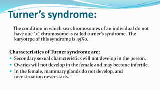 Turner’s syndrome:
The condition in which sex chromosomes of an individual do not
have one “x” chromosome is called turner’s syndrome. The
karyotrpe of this syndrome is 45X0.
Characteristics of Turner syndrome are:
 Secondary sexual characteristics will not develop in the person.
 Ovaries will not develop in the female and may become infertile.
 In the female, mammary glands do not develop, and
menstruation never starts.
 