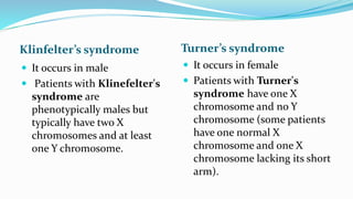 Klinfelter’s syndrome Turner’s syndrome
 It occurs in male
 Patients with Klinefelter's
syndrome are
phenotypically males but
typically have two X
chromosomes and at least
one Y chromosome.
 It occurs in female
 Patients with Turner's
syndrome have one X
chromosome and no Y
chromosome (some patients
have one normal X
chromosome and one X
chromosome lacking its short
arm).
 