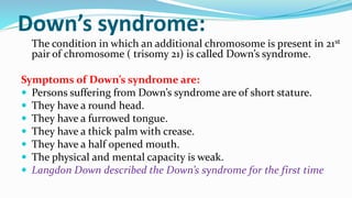 Down’s syndrome:
The condition in which an additional chromosome is present in 21st
pair of chromosome ( trisomy 21) is called Down’s syndrome.
Symptoms of Down’s syndrome are:
 Persons suffering from Down’s syndrome are of short stature.
 They have a round head.
 They have a furrowed tongue.
 They have a thick palm with crease.
 They have a half opened mouth.
 The physical and mental capacity is weak.
 Langdon Down described the Down’s syndrome for the first time
 