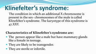Klinefelter’s syndrome:
The condition in which an additional X chromosome is
present in the sex- chromosomes of the male is called
Klinefelter’s syndrome. The karyotype of this syndrome is
47.XXY.
Characteristics of Klinefelter’s syndrome are:
 The person appear like a male but have mammary glands
like a female in teenage.
 They are likely to be transgender.
 They are sterile or infertile.
 