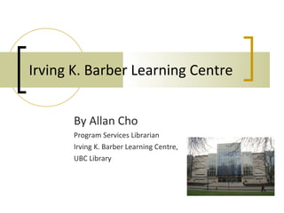 Irving K. Barber Learning Centre By Allan Cho Program Services Librarian Irving K. Barber Learning Centre, UBC Library 