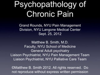 Psychopathology of
     Chronic Pain
     Grand Rounds, NYU Pain Management
     Division, NYU Langone Medical Center
                 Sept. 25, 2012

             Matthew B. Smith, M.D.
         Faculty, NYU School of Medicine
             General Adult psychiatry
Liaison Psychiatrist, NYU Pain Management Team
  Liaison Psychiatrist, NYU Palliative Care Team

©Matthew B. Smith 2012. All rights reserved. Do
not reproduce without express written permission
 