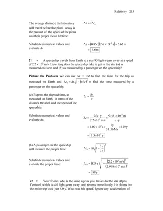 Relativity 215
The average distance the laboratory
will travel before the pions decay is
the product of the speed of the pions
and their proper mean lifetime:
πtvx Δ=Δ
Substitute numerical values and
evaluate Δx:
( )( )
m6.6
m63.6s106.285.0Δ 8
=
=×= −
cx
21 • A spaceship travels from Earth to a star 95 light-years away at a speed
of 2.2 × 108
m/s. How long does the spaceship take to get to the star (a) as
measured on Earth and (b) as measured by a passenger on the spaceship?
Picture the Problem We can use Δx = vΔt to find the time for the trip as
measured on Earth and ( )2
0 1ΔΔ cvtt −= to find the time measured by a
passenger on the spaceship.
(a) Express the elapsed time, as
measured on Earth, in terms of the
distance traveled and the speed of the
spaceship:
v
x
t
Δ
=Δ
Substitute numerical values and
evaluate Δt:
y103.1
y129
Ms31.56
y1
s1009.4
y
m10461.9
m/s102.2
y95
Δ
2
9
15
8
×=
=××=
⋅
×
×
×
⋅
=
c
c
t
(b) A passenger on the spaceship
will measure the proper time:
2
0 1ΔΔ ⎟
⎠
⎞
⎜
⎝
⎛
−=
c
v
tt
Substitute numerical values and
evaluate the proper time: ( ) ( )
( )
y88
m/s10998.2
m/s102.2
1y129Δ 28
28
0
=
×
×
−=t
25 •• Your friend, who is the same age as you, travels to the star Alpha
Centauri, which is 4.0 light-years away, and returns immediately. He claims that
the entire trip took just 6.0 y. What was his speed? Ignore any accelerations of
 
