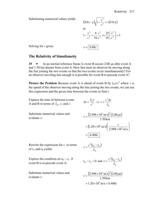 Relativity 217
Substituting numerical values yields:
( ) ( )y0.31y0.4 2
2
v
c
v
c =−⋅
or
2
2
2
2
16
9
1
c
v
c
v
=− ⇒ 1
16
25
2
2
=⎟⎟
⎠
⎞
⎜⎜
⎝
⎛
c
v
Solving for v gives: cv 80.0=
The Relativity of Simultaneity
35 •• In an inertial reference frame S, event B occurs 2.00 μs after event A
and 1.50 km distant from event A. How fast must an observer be moving along
the line joining the two events so that the two events occur simultaneously? For
an observer traveling fast enough is it possible for event B to precede event A?
Picture the Problem Because event A is ahead of event B by Lpv/c2
where v is
the speed of the observer moving along the line joining the two events, we can use
this expression and the given time between the events to find v.
Express the time Δt between events
A and B in terms of , v, and c:pL 2
p
c
vL
t =Δ ⇒
p
2
L
tc
v
Δ
=
Substitute numerical values and
evaluate v:
( ) ( )
( )
c
c
s
v
400.0
m/s10998.2
m/s1020.1
km50.1
00.2m/s10998.2
8
8
28
=
⎟⎟
⎠
⎞
⎜⎜
⎝
⎛
×
×=
×
=
μ
Rewrite the expression for v in terms
of tA and tB yields:
( )
p
AB
2
L
ttc
v
−
=
Express the condition on tB − tB
A if
event B is to precede event A:
0AB <− tt and
( )
p
AB
2
L
ttc
v
−
>
Substitute numerical values and
evaluate v:
( ) ( )
c
v
400.0m/s1020.1
km50.1
s00.2m/s10998.2
8
28
=×=
×
>
μ
 