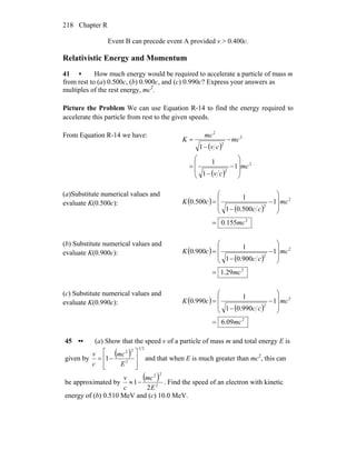 Chapter R218
Event B can precede event A provided v > 0.400c.
Relativistic Energy and Momentum
41 • How much energy would be required to accelerate a particle of mass m
from rest to (a) 0.500c, (b) 0.900c, and (c) 0.990c? Express your answers as
multiples of the rest energy, mc2
.
Picture the Problem We can use Equation R-14 to find the energy required to
accelerate this particle from rest to the given speeds.
From Equation R-14 we have:
( )
( )
2
2
2
2
2
1
1
1
1
mc
cv
mc
cv
mc
K
⎟
⎟
⎠
⎞
⎜
⎜
⎝
⎛
−
−
=
−
−
=
(a)Substitute numerical values and
evaluate K(0.500c): ( )
( )
2
2
2
155.0
1
500.01
1
500.0
mc
mc
cc
cK
=
⎟
⎟
⎠
⎞
⎜
⎜
⎝
⎛
−
−
=
(b) Substitute numerical values and
evaluate K(0.900c): ( )
( )
2
2
2
29.1
1
900.01
1
900.0
mc
mc
cc
cK
=
⎟
⎟
⎠
⎞
⎜
⎜
⎝
⎛
−
−
=
(c) Substitute numerical values and
evaluate K(0.990c): ( )
( )
2
2
2
09.6
1
990.01
1
990.0
mc
mc
cc
cK
=
⎟
⎟
⎠
⎞
⎜
⎜
⎝
⎛
−
−
=
45 •• (a) Show that the speed v of a particle of mass m and total energy E is
given by
( )
21
2
22
1
⎥
⎥
⎦
⎤
⎢
⎢
⎣
⎡
−=
E
mc
c
v
and that when E is much greater than mc2
, this can
be approximated by
( )
2
22
2
1
E
mc
c
v
−≈ . Find the speed of an electron with kinetic
energy of (b) 0.510 MeV and (c) 10.0 MeV.
 