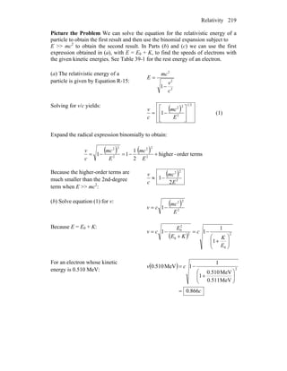 Relativity 219
Picture the Problem We can solve the equation for the relativistic energy of a
particle to obtain the first result and then use the binomial expansion subject to
E >> mc2
to obtain the second result. In Parts (b) and (c) we can use the first
expression obtained in (a), with E = E0 + K, to find the speeds of electrons with
the given kinetic energies. See Table 39-1 for the rest energy of an electron.
(a) The relativistic energy of a
particle is given by Equation R-15:
2
2
2
1
c
v
mc
E
−
=
Solving for v/c yields:
( )
21
2
22
1
⎥
⎥
⎦
⎤
⎢
⎢
⎣
⎡
−=
E
mc
c
v
(1)
Expand the radical expression binomially to obtain:
( ) ( ) sorder term-higher
2
1
11 2
22
2
22
+−=−=
E
mc
E
mc
c
v
Because the higher-order terms are
much smaller than the 2nd-degree
term when E >> mc2
:
( )
2
22
2
1
E
mc
c
v
−≈
(b) Solve equation (1) for v: ( )
2
22
1
E
mc
cv −=
Because E = E0 + K:
( ) 2
0
2
0
2
0
1
1
11
⎟⎟
⎠
⎞
⎜⎜
⎝
⎛
+
−=
+
−=
E
K
c
KE
E
cv
For an electron whose kinetic
energy is 0.510 MeV:
( )
c
cv
866.0
MeV0.511
MeV510.0
1
1
1MeV510.0 2
=
⎟⎟
⎠
⎞
⎜⎜
⎝
⎛
+
−=
 
