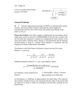 Chapter R220
(c) For an electron whose kinetic
energy is 10.0 MeV:
( )
c
cv
999.0
MeV0.511
MeV0.10
1
1
1MeV0.10 2
=
⎟⎟
⎠
⎞
⎜⎜
⎝
⎛
+
−=
General Problems
53 •• Particles called muons traveling at 0.99995c are detected at the surface
of Earth. One of your fellow students claims that the muons might have
originated from the Sun. Prove him wrong. (The proper mean lifetime of the
muon is 2.20 μs.)
Picture the Problem Your fellow student is thinking that the time dilation factor
might allow muons to travel the 150,000,000,000 m from the Sun to Earth. You
can discredit your classmate’s assertion by considering the mean lifetime of the
muon from Earth’s reference frame. Doing so will demonstrate that the distance
traveled during as many as 5 proper mean lifetimes is consistent with the
origination of muons within Earth’s atmosphere.
The distance, in the Earth frame of reference, a muon can travel in n mean
lifetimes τ is given by:
( ) ( )
( )
( )222
0
111 cv
ccvn
cv
nv
cv
d
nd
−
=
−
=
−
=
ττ
Substitute numerical values for v, c, and τ and simplify to obtain:
( )( )( )
( )
( )nnd km0.66
99995.01
s20.2m/s10998.299995.0
2
8
=
−
×
=
μ
In 5 lifetimes a muon would travel a
distance:
( )( ) km3305km0.66 ==d , a distance
approximating a low-Earth orbit.
In 100 lifetimes, d ≈ 6600 km, or approximately one Earth radius. This relatively
short distance should convince your classmate that the origin of the muons that
are observed on Earth is within our atmosphere and that they certainly are not
from the Sun.
 
