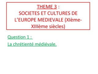 THEME 3 :
SOCIETES ET CULTURES DE
L’EUROPE MEDIEVALE (XIème-
XIIIème siècles)
Question 1 :
La chrétienté médiévale.
 