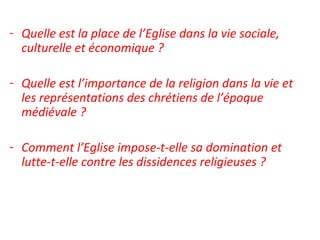 - Quelle est la place de l’Eglise dans la vie sociale,
culturelle et économique ?
- Quelle est l’importance de la religion dans la vie et
les représentations des chrétiens de l’époque
médiévale ?
- Comment l’Eglise impose-t-elle sa domination et
lutte-t-elle contre les dissidences religieuses ?
 
