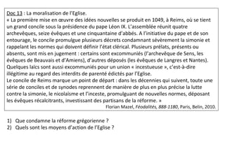 Doc 13 : La moralisation de l’Eglise.
« La première mise en œuvre des idées nouvelles se produit en 1049, à Reims, où se tient
un grand concile sous la présidence du pape Léon IX. L’assemblée réunit quatre
archevêques, seize évêques et une cinquantaine d’abbés. A l’initiative du pape et de son
entourage, le concile promulgue plusieurs décrets condamnant sévèrement la simonie et
rappelant les normes qui doivent définir l’état clérical. Plusieurs prélats, présents ou
absents, sont mis en jugement : certains sont excommuniés (l’archevêque de Sens, les
évêques de Beauvais et d’Amiens), d’autres déposés (les évêques de Langres et Nantes).
Quelques laïcs sont aussi excommuniés pour un union « incestueuse », c’est-à-dire
illégitime au regard des interdits de parenté édictés par l’Eglise.
Le concile de Reims marque un point de départ : dans les décennies qui suivent, toute une
série de conciles et de synodes reprennent de manière de plus en plus précise la lutte
contre la simonie, le nicolaïsme et l’inceste, promulguant de nouvelles normes, déposant
les évêques récalcitrants, investissant des partisans de la réforme. »
Florian Mazel, Féodalités, 888-1180, Paris, Belin, 2010.
1) Que condamne la réforme grégorienne ?
2) Quels sont les moyens d’action de l’Eglise ?
 