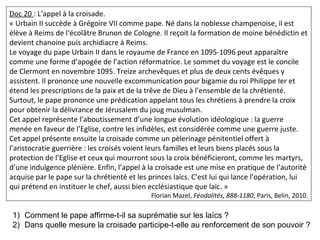 Doc 20 : L’appel à la croisade.
« Urbain II succède à Grégoire VII comme pape. Né dans la noblesse champenoise, il est
élève à Reims de l‘écolâtre Brunon de Cologne. Il reçoit la formation de moine bénédictin et
devient chanoine puis archidiacre à Reims.
Le voyage du pape Urbain II dans le royaume de France en 1095-1096 peut apparaître
comme une forme d’apogée de l’action réformatrice. Le sommet du voyage est le concile
de Clermont en novembre 1095. Treize archevêques et plus de deux cents évêques y
assistent. Il prononce une nouvelle excommunication pour bigamie du roi Philippe Ier et
étend les prescriptions de la paix et de la trêve de Dieu à l’ensemble de la chrétienté.
Surtout, le pape prononce une prédication appelant tous les chrétiens à prendre la croix
pour obtenir la délivrance de Jérusalem du joug musulman.
Cet appel représente l’aboutissement d’une longue évolution idéologique : la guerre
menée en faveur de l’Eglise, contre les infidèles, est considérée comme une guerre juste.
Cet appel présente ensuite la croisade comme un pèlerinage pénitentiel offert à
l’aristocratie guerrière : les croisés voient leurs familles et leurs biens placés sous la
protection de l’Eglise et ceux qui mourront sous la croix bénéficieront, comme les martyrs,
d’une indulgence plénière. Enfin, l’appel à la croisade est une mise en pratique de l’autorité
acquise par le pape sur la chrétienté et les princes laïcs. C’est lui qui lance l’opération, lui
qui prétend en instituer le chef, aussi bien ecclésiastique que laïc. »
Florian Mazel, Féodalités, 888-1180, Paris, Belin, 2010.
1) Comment le pape affirme-t-il sa suprématie sur les laïcs ?
2) Dans quelle mesure la croisade participe-t-elle au renforcement de son pouvoir ?
 