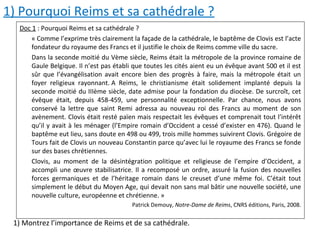 1) Pourquoi Reims et sa cathédrale ?
Doc 1 : Pourquoi Reims et sa cathédrale ?
« Comme l’exprime très clairement la façade de la cathédrale, le baptême de Clovis est l’acte
fondateur du royaume des Francs et il justifie le choix de Reims comme ville du sacre.
Dans la seconde moitié du Vème siècle, Reims était la métropole de la province romaine de
Gaule Belgique. Il n’est pas établi que toutes les cités aient eu un évêque avant 500 et il est
sûr que l’évangélisation avait encore bien des progrès à faire, mais la métropole était un
foyer religieux rayonnant. A Reims, le christianisme était solidement implanté depuis la
seconde moitié du IIIème siècle, date admise pour la fondation du diocèse. De surcroît, cet
évêque était, depuis 458-459, une personnalité exceptionnelle. Par chance, nous avons
conservé la lettre que saint Remi adressa au nouveau roi des Francs au moment de son
avènement. Clovis était resté païen mais respectait les évêques et comprenait tout l’intérêt
qu’il y avait à les ménager (l’Empire romain d’Occident a cessé d’exister en 476). Quand le
baptême eut lieu, sans doute en 498 ou 499, trois mille hommes suivirent Clovis. Grégoire de
Tours fait de Clovis un nouveau Constantin parce qu’avec lui le royaume des Francs se fonde
sur des bases chrétiennes.
Clovis, au moment de la désintégration politique et religieuse de l’empire d’Occident, a
accompli une œuvre stabilisatrice. Il a recomposé un ordre, assuré la fusion des nouvelles
forces germaniques et de l’héritage romain dans le creuset d’une même foi. C’était tout
simplement le début du Moyen Age, qui devait non sans mal bâtir une nouvelle société, une
nouvelle culture, européenne et chrétienne. »
Patrick Demouy, Notre-Dame de Reims, CNRS éditions, Paris, 2008.
1) Montrez l’importance de Reims et de sa cathédrale.
 