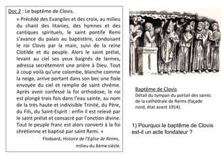 Doc 2 : Le baptême de Clovis.
« Précédé des Evangiles et des croix, au milieu
du chant des litanies, des hymnes et des
cantiques spirituels, le saint pontife Remi
s’avance du palais au baptistère, conduisant
le roi Clovis par la main, suivi de la reine
Clotilde et du peuple. Alors le saint prélat,
levant au ciel ses yeux baignés de larmes,
adressa secrètement une prière à Dieu. Tout
à coup voilà qu’une colombe, blanche comme
la neige, arrive portant dans son bec une fiole
envoyée du ciel et remplie de saint chrême.
Après avoir confessé la foi orthodoxe, le roi
est plongé trois fois dans l’eau sainte, au nom
de la très haute et indivisible Trinité, du Père,
du Fils, du Saint-Esprit : enfin il est relevé par
le saint prélat et consacré par l’onction divine.
Tout le peuple franc est alors converti à la foi
chrétienne et baptisé par saint Remi. »
Flodoard, Histoire de l’Eglise de Reims,
milieu du Xème siècle.
Baptême de Clovis
Détail du tympan du portail des saints
de la cathédrale de Reims (façade
nord, état avant 1914).
1) Pourquoi le baptême de Clovis
est-il un acte fondateur ?
 