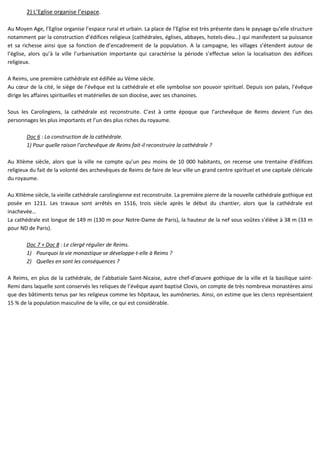 2) L’Eglise organise l’espace.
Au Moyen Age, l’Eglise organise l’espace rural et urbain. La place de l’Eglise est très présente dans le paysage qu’elle structure
notamment par la construction d’édifices religieux (cathédrales, églises, abbayes, hotels-dieu…) qui manifestent sa puissance
et sa richesse ainsi que sa fonction de d’encadrement de la population. A la campagne, les villages s’étendent autour de
l’église, alors qu’à la ville l’urbanisation importante qui caractérise la période s’effectue selon la localisation des édifices
religieux.
A Reims, une première cathédrale est édifiée au Vème siècle.
Au cœur de la cité, le siège de l’évêque est la cathédrale et elle symbolise son pouvoir spirituel. Depuis son palais, l’évêque
dirige les affaires spirituelles et matérielles de son diocèse, avec ses chanoines.
Sous les Carolingiens, la cathédrale est reconstruite. C’est à cette époque que l’archevêque de Reims devient l’un des
personnages les plus importants et l’un des plus riches du royaume.
Doc 6 : La construction de la cathédrale.
1) Pour quelle raison l’archevêque de Reims fait-il reconstruire la cathédrale ?
Au XIIème siècle, alors que la ville ne compte qu’un peu moins de 10 000 habitants, on recense une trentaine d’édifices
religieux du fait de la volonté des archevêques de Reims de faire de leur ville un grand centre spirituel et une capitale cléricale
du royaume.
Au XIIIème siècle, la vieille cathédrale carolingienne est reconstruite. La première pierre de la nouvelle cathédrale gothique est
posée en 1211. Les travaux sont arrêtés en 1516, trois siècle après le début du chantier, alors que la cathédrale est
inachevée…
La cathédrale est longue de 149 m (130 m pour Notre-Dame de Paris), la hauteur de la nef sous voûtes s’élève à 38 m (33 m
pour ND de Paris).
Doc 7 + Doc 8 : Le clergé régulier de Reims.
1) Pourquoi la vie monastique se développe-t-elle à Reims ?
2) Quelles en sont les conséquences ?
A Reims, en plus de la cathédrale, de l’abbatiale Saint-Nicaise, autre chef-d’œuvre gothique de la ville et la basilique saint-
Remi dans laquelle sont conservés les reliques de l’évêque ayant baptisé Clovis, on compte de très nombreux monastères ainsi
que des bâtiments tenus par les religieux comme les hôpitaux, les aumôneries. Ainsi, on estime que les clercs représentaient
15 % de la population masculine de la ville, ce qui est considérable.
 