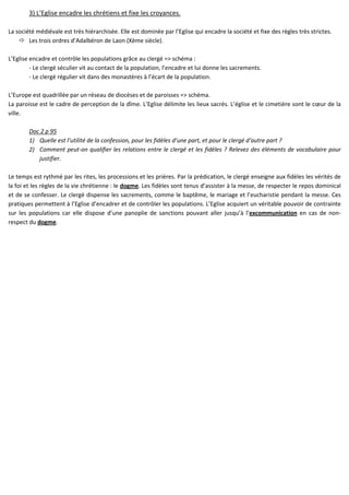 3) L’Eglise encadre les chrétiens et fixe les croyances.
La société médiévale est très hiérarchisée. Elle est dominée par l’Eglise qui encadre la société et fixe des règles très strictes.
Les trois ordres d’Adalbéron de Laon (Xème siècle).
L’Eglise encadre et contrôle les populations grâce au clergé => schéma :
- Le clergé séculier vit au contact de la population, l’encadre et lui donne les sacrements.
- Le clergé régulier vit dans des monastères à l’écart de la population.
L’Europe est quadrillée par un réseau de diocèses et de paroisses => schéma.
La paroisse est le cadre de perception de la dîme. L’Eglise délimite les lieux sacrés. L’église et le cimetière sont le cœur de la
ville.
Doc 2 p 95
1) Quelle est l’utilité de la confession, pour les fidèles d’une part, et pour le clergé d’autre part ?
2) Comment peut-on qualifier les relations entre le clergé et les fidèles ? Relevez des éléments de vocabulaire pour
justifier.
Le temps est rythmé par les rites, les processions et les prières. Par la prédication, le clergé enseigne aux fidèles les vérités de
la foi et les règles de la vie chrétienne : le dogme. Les fidèles sont tenus d’assister à la messe, de respecter le repos dominical
et de se confesser. Le clergé dispense les sacrements, comme le baptême, le mariage et l’eucharistie pendant la messe. Ces
pratiques permettent à l’Eglise d’encadrer et de contrôler les populations. L’Eglise acquiert un véritable pouvoir de contrainte
sur les populations car elle dispose d’une panoplie de sanctions pouvant aller jusqu’à l’excommunication en cas de non-
respect du dogme.
 