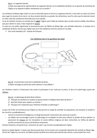 Doc 9 : Le Jugement dernier.
1) Que nous apprend la représentation du Jugement dernier sur la cathédrale de Reims sur le pouvoir de contrainte de
l’Eglise et sa capacité à influer moralement sur la société ?
Les chrétiens du Moyen Age croient en une vie éternelle après la mort et au Jugement dernier, c'est-à-dire au retour du Christ
pour juger les vivants et les morts. Les élus seraient destinés au paradis, lieu de bonheur sans fin, alors que les damnés iraient
en enfer subir des souffrances éternelles pour leurs péchés.
La vie du chrétien est donc un combat pour le salut. L’Eglise reste l’alliée du chrétien dans sa lutte contre le diable. Elle affirme
que pour obtenir le salut, il faut respecter le dogme.
Le salut est une quête angoissante et permanente pour les fidèles du Moyen-âge, une véritable obsession. Le tympan de la
cathédrale de Reims montre que l’Eglise veut servir de médiatrice entre les vivants et l’au-delà.
Voir autre exemple p.91 : tympan de Conques.
Les chrétiens face à la question du salut
si non-respect du dogme
et péché
prient pour
les morts
si respect du dogme et
pénitence
Doc 10 : Le portail des saints de la cathédrale de Reims.
1) Quels messages le portail des saints adresse-t-il aux fidèles ?
Les chrétiens croient à l’intercession des saints et participent à leur culte par la prière, le don et le pèlerinage auprès des
reliques.
Doc 11 : Le pèlerinage de Saint-Remi à Reims.
1) Pourquoi les chrétiens se rendent en grand nombre à l’abbaye Saint-Remi de Reims ?
2) Que faut-il faire pour espérer un miracle ?
3) Pourquoi est-il important pour l’historien d’étudier ce pèlerinage ?
La peur de l’enfer est entretenue par l’Eglise car elle permet au clergé de contrôler les populations, de moraliser la société et
de s’enrichir considérablement :
- Contre le versement d’indulgences, le clergé favoriserait l’intercession des saints par la prière.
- Les fidèles sont encouragés à partir en pèlerinage et à multiplier les dons pour obtenir le pardon de leurs péchés. La
possession de reliques par les monastères et autres édifices religieux est donc recherchée car l'afflux de pèlerins
qu'elles entraînent est source de bénéfices importants
Certains historiens ont parlé d’une « économie du salut » qui enrichit considérablement l’Eglise.
Quant au clergé régulier, il reçoit aussi beaucoup de dons car les moines ont une grande réputation de sainteté au Moyen-âge.
Contre de l’argent ou une terre, les fidèles peuvent profiter de la prière permanente des moines, surtout après leur mort.
 
