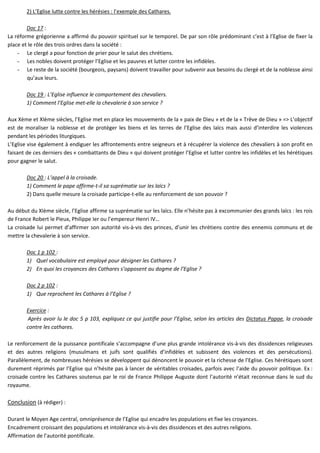 2) L’Eglise lutte contre les hérésies : l’exemple des Cathares.
Doc 17 :
La réforme grégorienne a affirmé du pouvoir spirituel sur le temporel. De par son rôle prédominant c’est à l’Eglise de fixer la
place et le rôle des trois ordres dans la société :
- Le clergé a pour fonction de prier pour le salut des chrétiens.
- Les nobles doivent protéger l’Eglise et les pauvres et lutter contre les infidèles.
- Le reste de la société (bourgeois, paysans) doivent travailler pour subvenir aux besoins du clergé et de la noblesse ainsi
qu’aux leurs.
Doc 19 : L’Eglise influence le comportement des chevaliers.
1) Comment l’Eglise met-elle la chevalerie à son service ?
Aux Xème et XIème siècles, l’Eglise met en place les mouvements de la « paix de Dieu » et de la « Trêve de Dieu » => L’objectif
est de moraliser la noblesse et de protéger les biens et les terres de l’Eglise des laïcs mais aussi d’interdire les violences
pendant les périodes liturgiques.
L’Eglise vise également à endiguer les affrontements entre seigneurs et à récupérer la violence des chevaliers à son profit en
faisant de ces derniers des « combattants de Dieu » qui doivent protéger l’Eglise et lutter contre les infidèles et les hérétiques
pour gagner le salut.
Doc 20 : L’appel à la croisade.
1) Comment le pape affirme-t-il sa suprématie sur les laïcs ?
2) Dans quelle mesure la croisade participe-t-elle au renforcement de son pouvoir ?
Au début du XIème siècle, l’Eglise affirme sa suprématie sur les laïcs. Elle n’hésite pas à excommunier des grands laïcs : les rois
de France Robert le Pieux, Philippe Ier ou l’empereur Henri IV…
La croisade lui permet d’affirmer son autorité vis-à-vis des princes, d’unir les chrétiens contre des ennemis communs et de
mettre la chevalerie à son service.
Doc 1 p 102 :
1) Quel vocabulaire est employé pour désigner les Cathares ?
2) En quoi les croyances des Cathares s’opposent au dogme de l’Eglise ?
Doc 2 p 102 :
1) Que reprochent les Cathares à l’Eglise ?
Exercice :
Après avoir lu le doc 5 p 103, expliquez ce qui justifie pour l’Eglise, selon les articles des Dictatus Papae, la croisade
contre les cathares.
Le renforcement de la puissance pontificale s’accompagne d’une plus grande intolérance vis-à-vis des dissidences religieuses
et des autres religions (musulmans et juifs sont qualifiés d’infidèles et subissent des violences et des persécutions).
Parallèlement, de nombreuses hérésies se développent qui dénoncent le pouvoir et la richesse de l’Eglise. Ces hérétiques sont
durement réprimés par l’Eglise qui n’hésite pas à lancer de véritables croisades, parfois avec l’aide du pouvoir politique. Ex :
croisade contre les Cathares soutenus par le roi de France Philippe Auguste dont l’autorité n’était reconnue dans le sud du
royaume.
Conclusion (à rédiger) :
Durant le Moyen Age central, omniprésence de l’Eglise qui encadre les populations et fixe les croyances.
Encadrement croissant des populations et intolérance vis-à-vis des dissidences et des autres religions.
Affirmation de l’autorité pontificale.
 