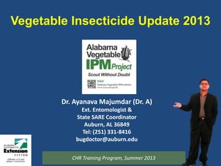 Vegetable Insecticide Update 2013
Dr. Ayanava Majumdar (Dr. A)
Ext. Entomologist &
State SARE Coordinator
Auburn, AL 36849
Tel: (251) 331-8416
bugdoctor@auburn.edu
CHR Training Program, Summer 2013
 