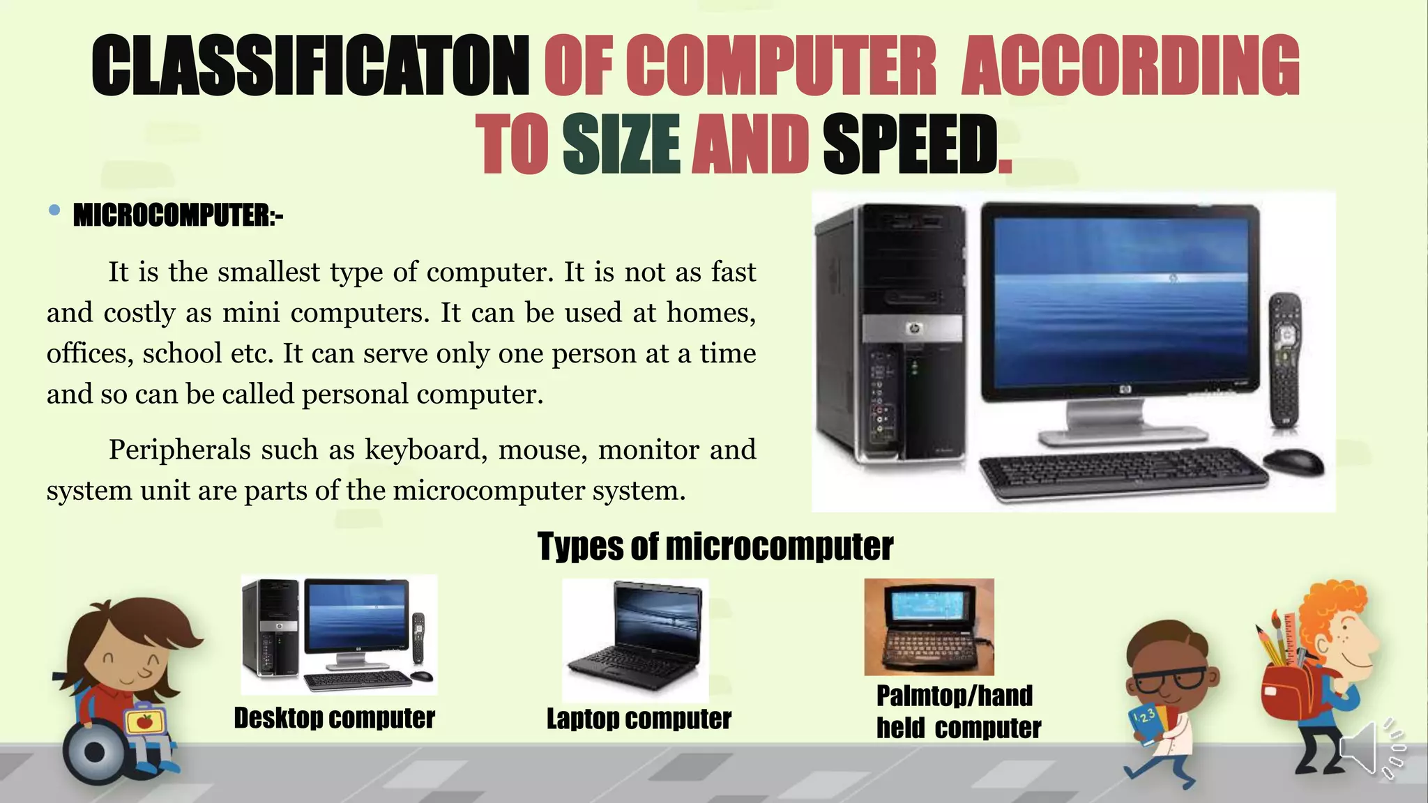 CLASSIFICATON OF COMPUTER ACCORDING
TO SIZE AND SPEED.
• MICROCOMPUTER:-
It is the smallest type of computer. It is not as fast
and costly as mini computers. It can be used at homes,
offices, school etc. It can serve only one person at a time
and so can be called personal computer.
Peripherals such as keyboard, mouse, monitor and
system unit are parts of the microcomputer system.
Types of microcomputer
Desktop computer Laptop computer
Palmtop/hand
held computer
 