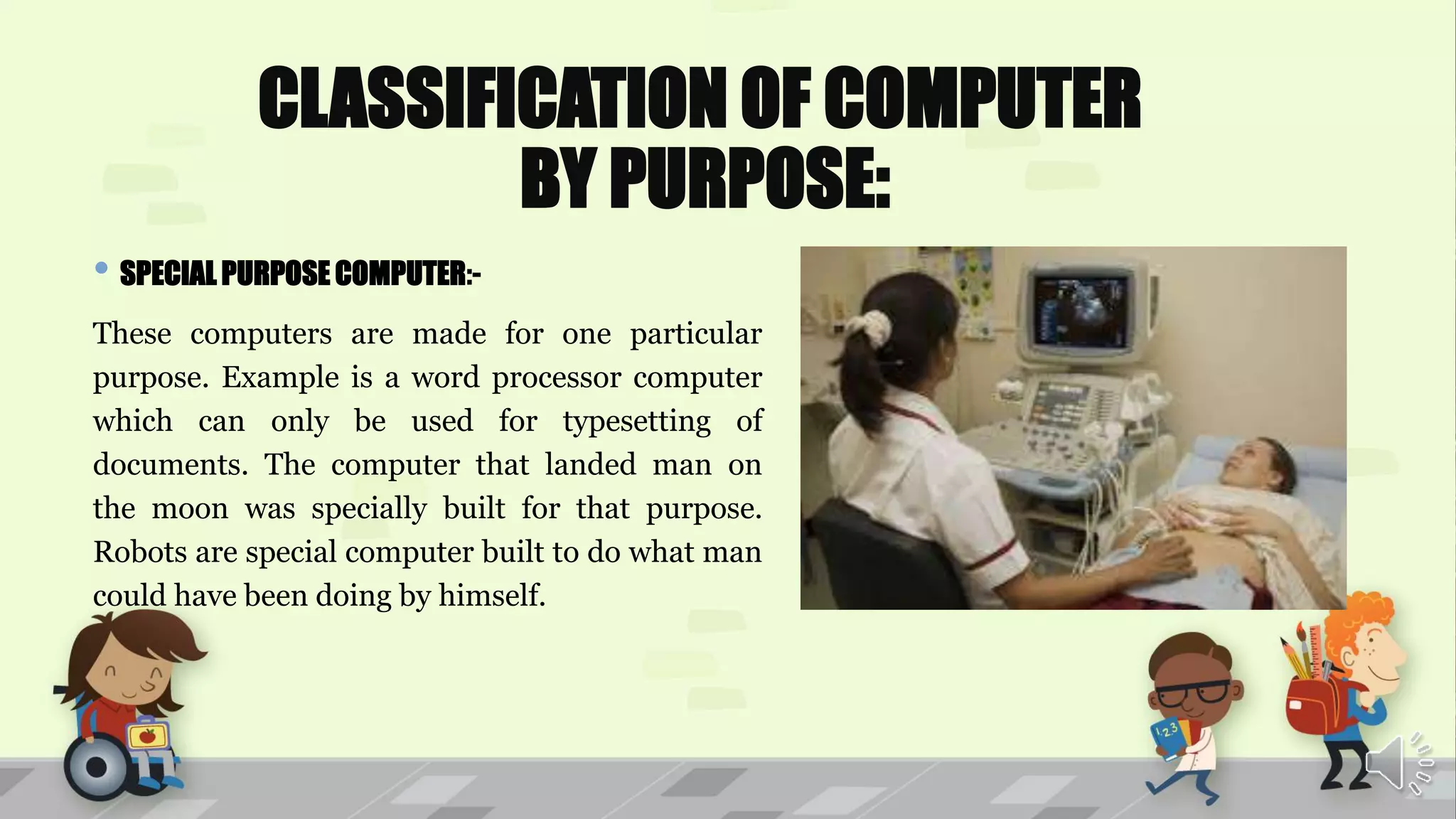 CLASSIFICATION OF COMPUTER
BY PURPOSE:
• SPECIAL PURPOSE COMPUTER:-
These computers are made for one particular
purpose. Example is a word processor computer
which can only be used for typesetting of
documents. The computer that landed man on
the moon was specially built for that purpose.
Robots are special computer built to do what man
could have been doing by himself.
 